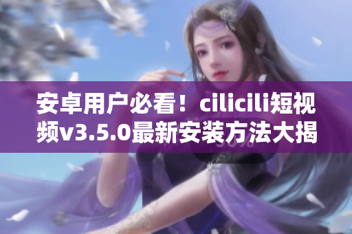 安卓用户必看！cilicili短视频v3.5.0最新安装方法大揭秘