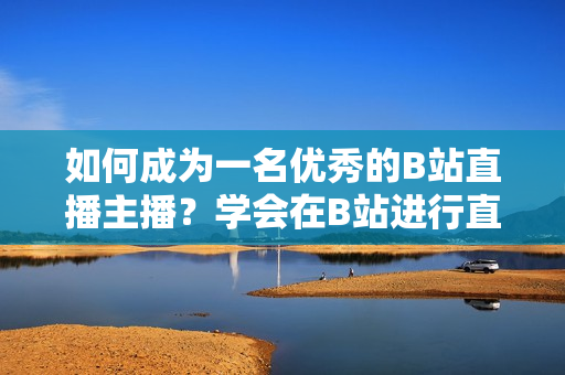 如何成为一名优秀的B站直播主播？学会在B站进行直播的步骤和技巧