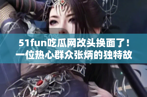 51fun吃瓜网改头换面了！一位热心群众张炳的独特故事值得一读