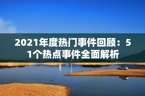 2021年度热门事件回顾：51个热点事件全面解析