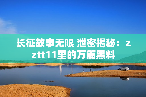 长征故事无限 泄密揭秘：zztt11里的万篇黑料