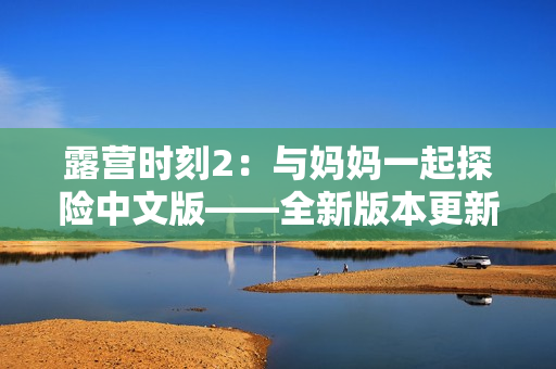 露营时刻2：与妈妈一起探险中文版——全新版本更新，更多任务等你挑战！