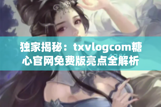 独家揭秘：txvlogcom糖心官网免费版亮点全解析