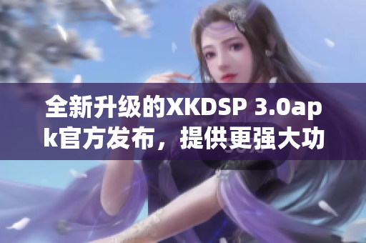 全新升级的XKDSP 3.0apk官方发布，提供更强大功能