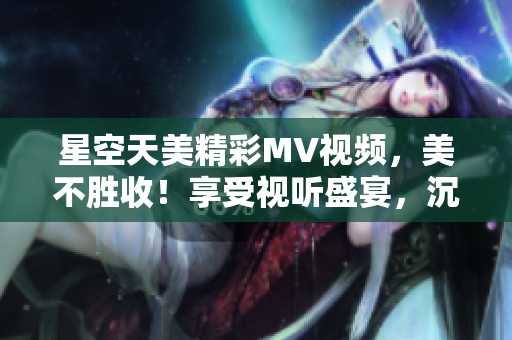 星空天美精彩MV视频，美不胜收！享受视听盛宴，沉浸星空奇妙之境。