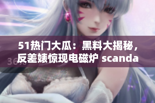 51热门大瓜：黑料大揭秘，反差婊惊现电磁炉 scandal