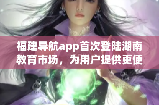 福建导航app首次登陆湖南教育市场，为用户提供更便捷的出行服务