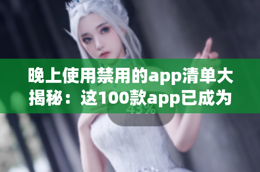 晚上使用禁用的app清单大揭秘：这100款app已成为晚间娱乐禁区