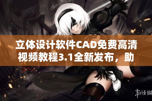 立体设计软件CAD免费高清视频教程3.1全新发布，助你快速掌握操作技巧