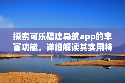 探索可乐福建导航app的丰富功能，详细解读其实用特性