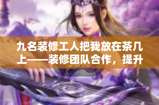 九名装修工人把我放在茶几上——装修团队合作，提升家居美感