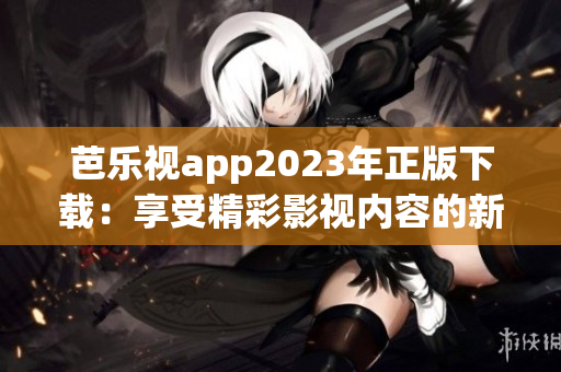 芭乐视app2023年正版下载：享受精彩影视内容的新选择