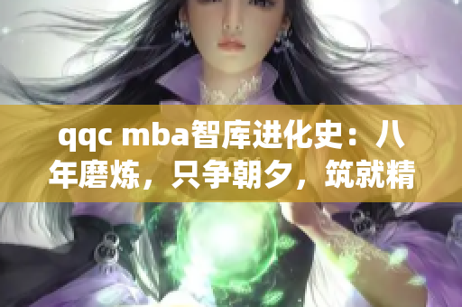 qqc mba智库进化史：八年磨炼，只争朝夕，筑就精品知识堡垒