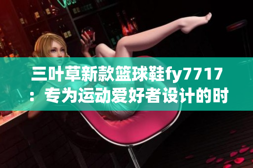 三叶草新款篮球鞋fy7717：专为运动爱好者设计的时尚选择