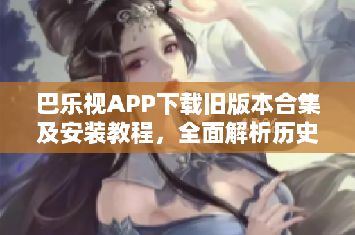 巴乐视APP下载旧版本合集及安装教程，全面解析历史版本的使用方式