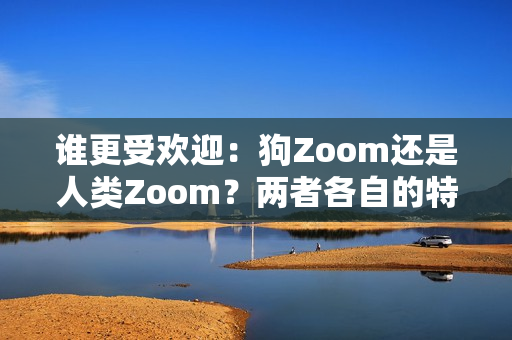 谁更受欢迎：狗Zoom还是人类Zoom？两者各自的特点有哪些引人注目的优势呢？