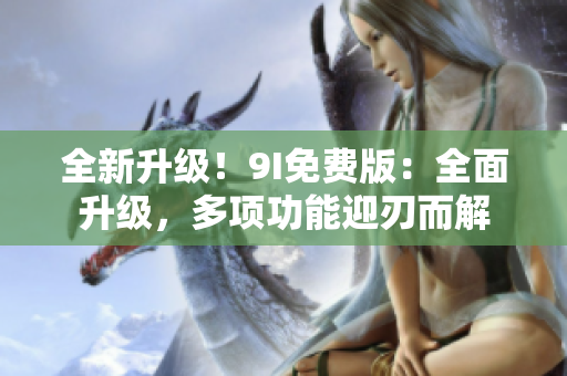 全新升级！9I免费版：全面升级，多项功能迎刃而解