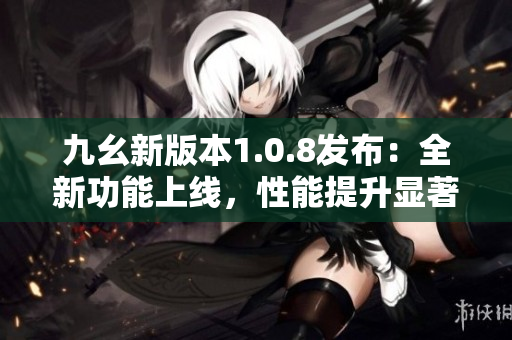 九幺新版本1.0.8发布：全新功能上线，性能提升显著