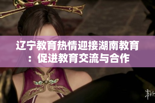 辽宁教育热情迎接湖南教育：促进教育交流与合作