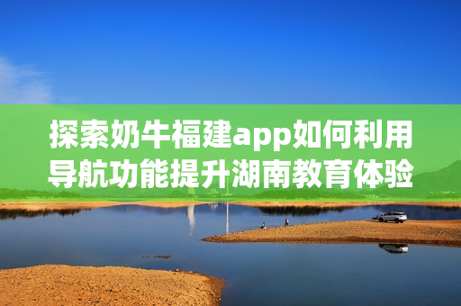 探索奶牛福建app如何利用导航功能提升湖南教育体验