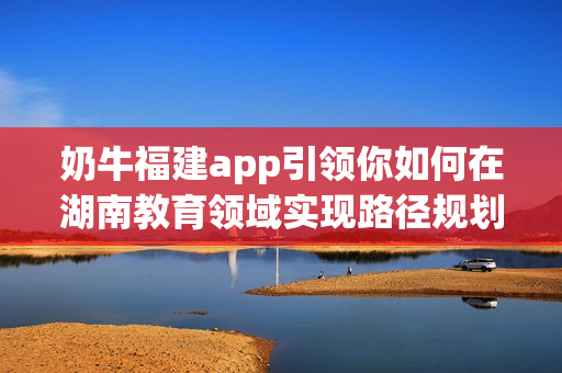 奶牛福建app引领你如何在湖南教育领域实现路径规划