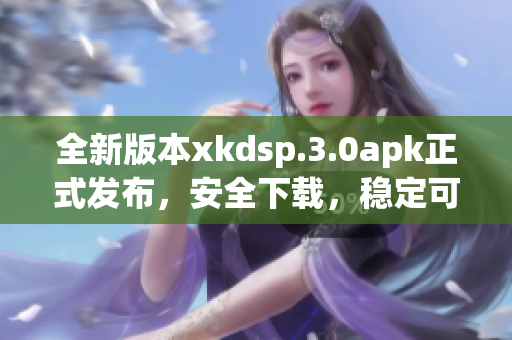 全新版本xkdsp.3.0apk正式发布，安全下载，稳定可靠