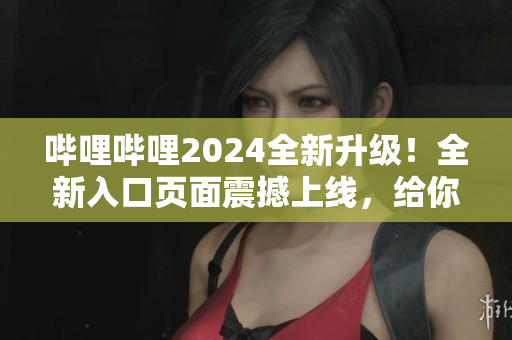 哔哩哔哩2024全新升级！全新入口页面震撼上线，给你全新体验！