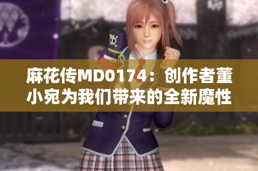 麻花传MD0174：创作者董小宛为我们带来的全新魔性创意