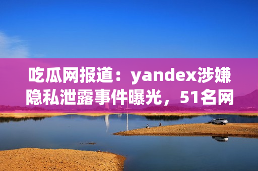 吃瓜网报道：yandex涉嫌隐私泄露事件曝光，51名网民曾举报 