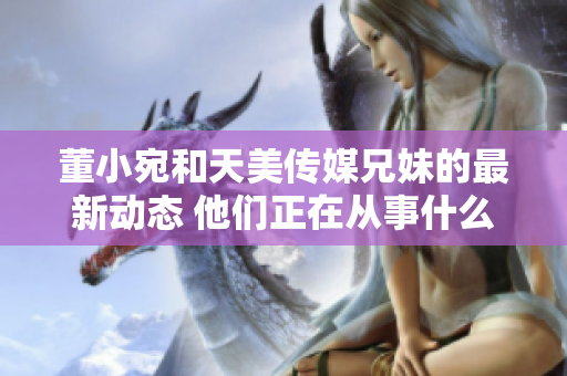 董小宛和天美传媒兄妹的最新动态 他们正在从事什么工作？