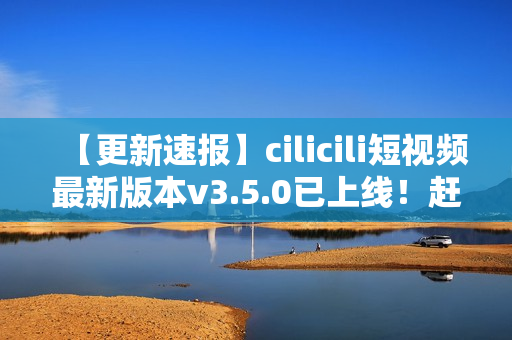 【更新速报】cilicili短视频最新版本v3.5.0已上线！赶紧安装体验全新功能！