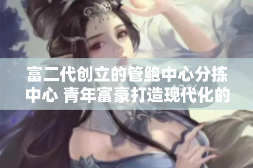 富二代创立的管鲍中心分拣中心 青年富豪打造现代化的海产品分拣中心