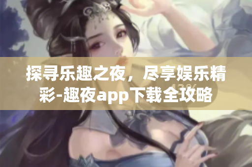 探寻乐趣之夜，尽享娱乐精彩-趣夜app下载全攻略