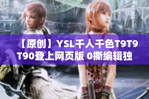 【原创】YSL千人千色T9T9T90登上网页版 0撕编辑独家揭秘