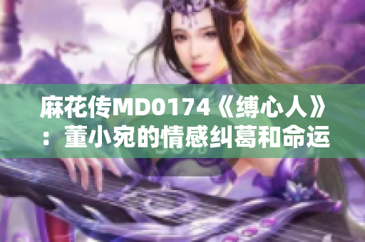 麻花传MD0174《缚心人》：董小宛的情感纠葛和命运起伏