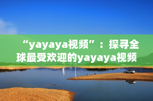 “yayaya视频”：探寻全球最受欢迎的yayaya视频，了解其独特魅力及影响。