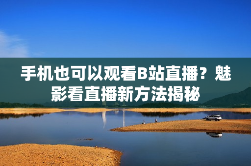 手机也可以观看B站直播？魅影看直播新方法揭秘