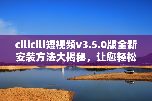 cilicili短视频v3.5.0版全新安装方法大揭秘，让您轻松畅享精彩视频内容