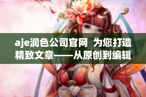 aje润色公司官网  为您打造精致文章——从原创到编辑润色,满足您的写作需求