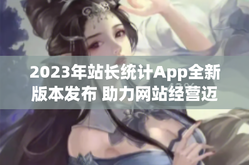 2023年站长统计App全新版本发布 助力网站经营迈向新高度