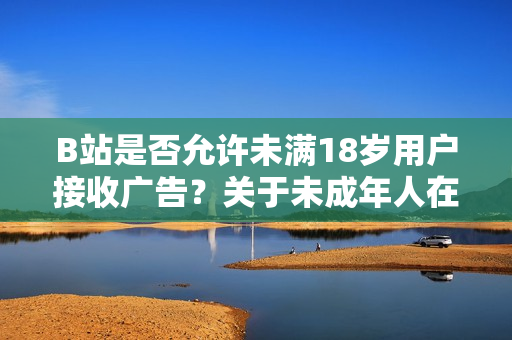 B站是否允许未满18岁用户接收广告？关于未成年人在B站接受广告的政策解析