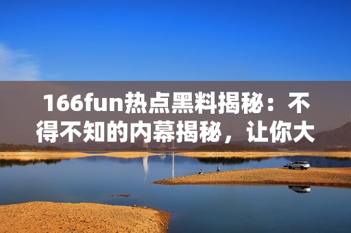 166fun热点黑料揭秘：不得不知的内幕揭秘，让你大开眼界