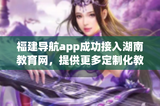 福建导航app成功接入湖南教育网，提供更多定制化教育资讯服务