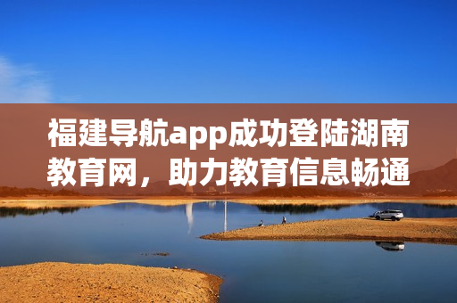 福建导航app成功登陆湖南教育网，助力教育信息畅通