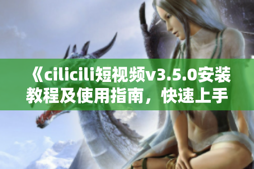 《cilicili短视频v3.5.0安装教程及使用指南，快速上手，轻松享受精彩视频内容》