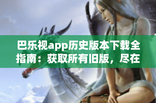 巴乐视app历史版本下载全指南：获取所有旧版，尽在一篇文章