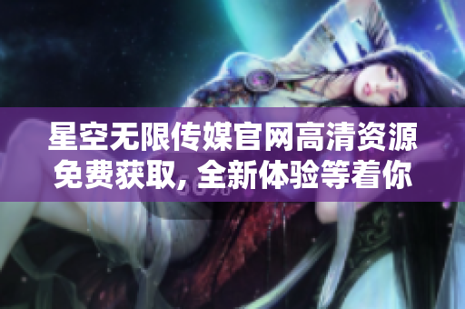 星空无限传媒官网高清资源免费获取, 全新体验等着你！