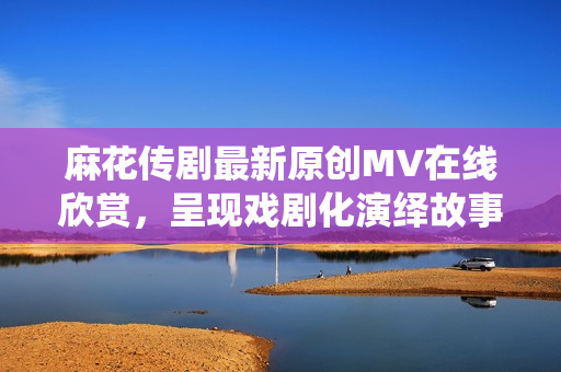 麻花传剧最新原创MV在线欣赏，呈现戏剧化演绎故事情节