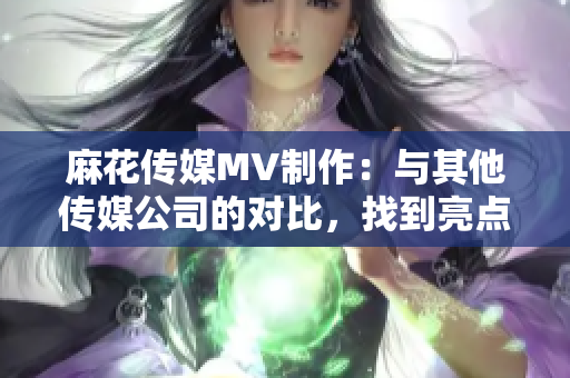 麻花传媒MV制作：与其他传媒公司的对比，找到亮点