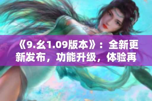 《9.幺1.09版本》：全新更新发布，功能升级，体验再升级